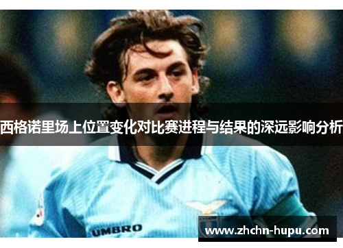 西格诺里场上位置变化对比赛进程与结果的深远影响分析 西格诺里场上位置变化对比赛进程与结果的深远影响分析