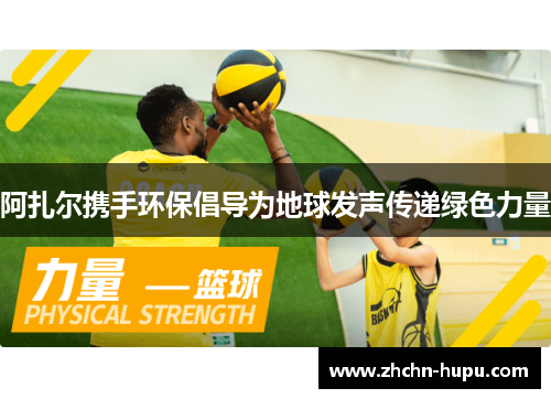 阿扎尔携手环保倡导为地球发声传递绿色力量 阿扎尔携手环保倡导为地球发声传递绿色力量