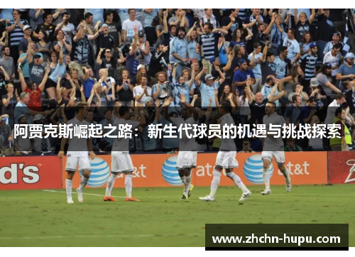 阿贾克斯崛起之路:新生代球员的机遇与挑战探索 阿贾克斯崛起之路:新生代球员的机遇与挑战探索