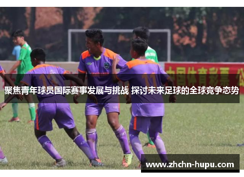 聚焦青年球员国际赛事发展与挑战 探讨未来足球的全球竞争态势
