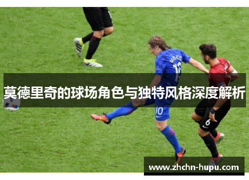 莫德里奇的球场角色与独特风格深度解析 莫德里奇的球场角色与独特风格深度解析