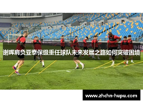 谢晖肩负亚泰保级重任球队未来发展之路如何突破困境