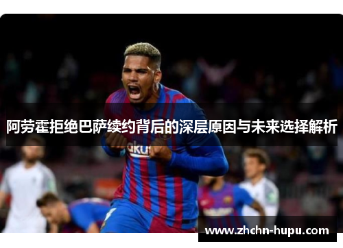 阿劳霍拒绝巴萨续约背后的深层原因与未来选择解析