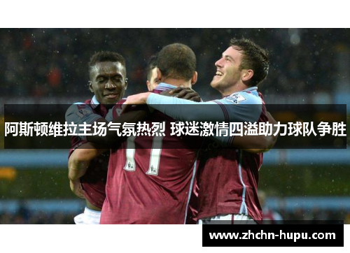 阿斯顿维拉主场气氛热烈 球迷激情四溢助力球队争胜