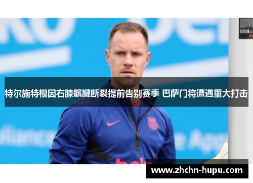 特尔施特根因右膝髌腱断裂提前告别赛季 巴萨门将遭遇重大打击