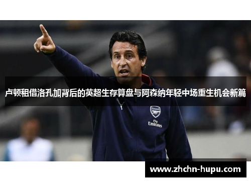 卢顿租借洛孔加背后的英超生存算盘与阿森纳年轻中场重生机会新篇 卢顿租借洛孔加背后的英超生存算盘与阿森纳年轻中场重生机会新篇